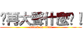 你再大聲什麼啦！ (attack on titan)