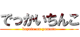 でっかいちんこ (kazuto on yumoto)