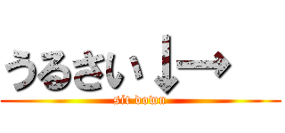 うるさい↓→   (sit down)