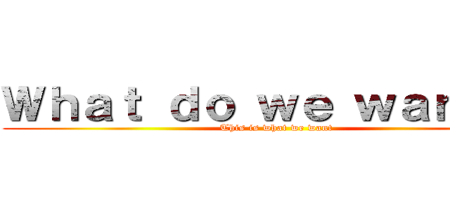 Ｗｈａｔ ｄｏ ｗｅ ｗａｎｔ？！ (This is what we want)