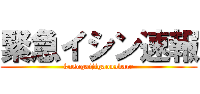 緊急イシン速報 (kusogaijigaooabare)