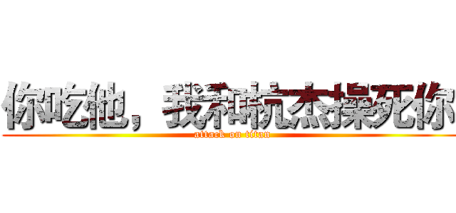 你吃他，我和杭杰操死你  (attack on titan)