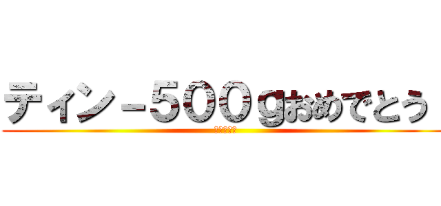 ティン－５００ｇおめでとう！ (ダイエット)