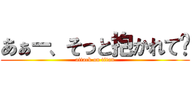 あぁー、そっと抱かれて〜 (attack on titan)