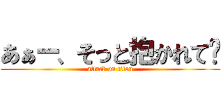 あぁー、そっと抱かれて〜 (attack on titan)