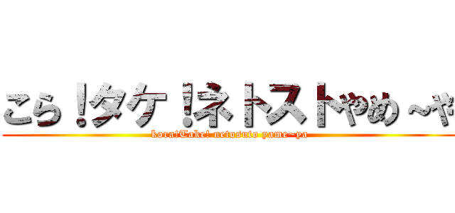 こら！タケ！ネトストやめ～や (kora!Take! netosuto yame~ya)
