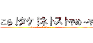 こら！タケ！ネトストやめ～や (kora!Take! netosuto yame~ya)