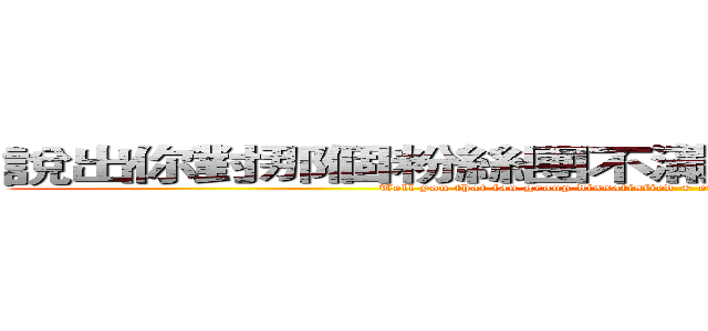 說出你對那個粉絲團不滿＋證據我們會回答您殺 (Tell you that fan group dissatisfied + evidence we will answer your kill)