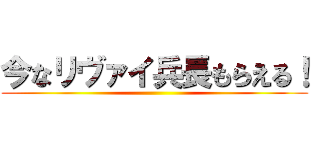 今なリヴァイ兵長もらえる！ ()