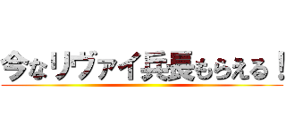 今なリヴァイ兵長もらえる！ ()