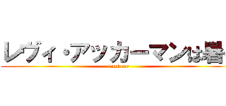 レヴィ・アッカーマンは暑い (fuck me)
