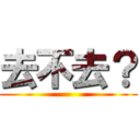 去不去？ ()