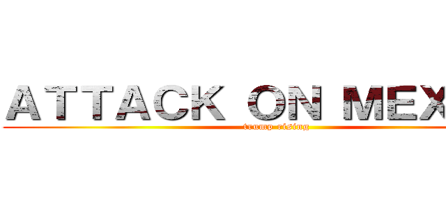 ＡＴＴＡＣＫ ＯＮ ＭＥＸＩＣＯ (trump rising)