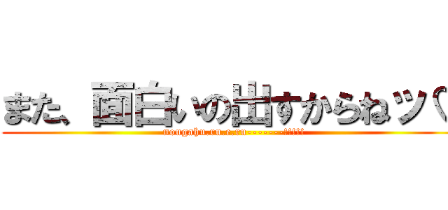 また、面白いの出すからねッ♡ (nougahu.ru.e.ru-------!!!!!)