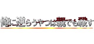 俺に逆らうやつは親でも殺す ()