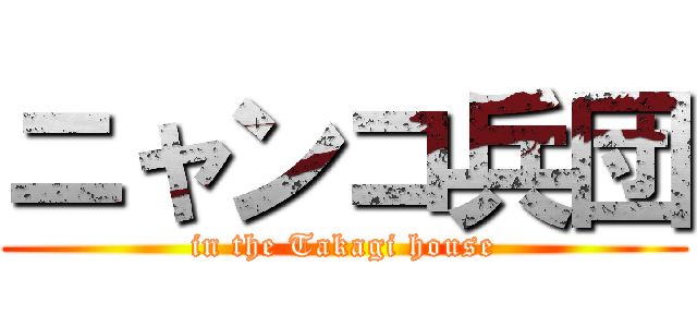 ニャンコ兵団 (in the Takagi house)