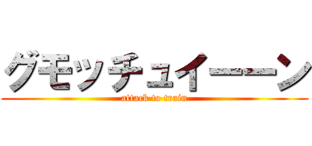 グモッチュイーーン (attack to train)