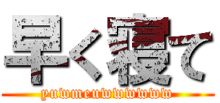 早く寝て (yuwmeuwwwwww)