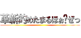 革新的めたまるほぉ〜ぜっ ()