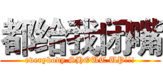 都给我闭嘴 (everybody SHOUT UP!!!)