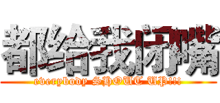 都给我闭嘴 (everybody SHOUT UP!!!)