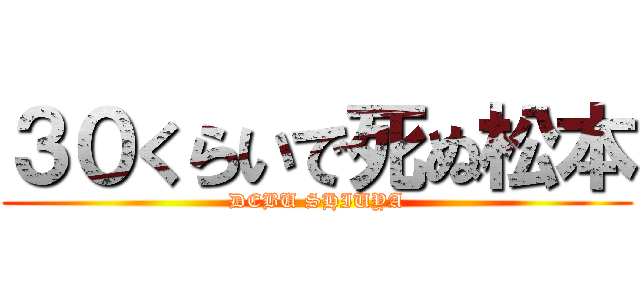 ３０くらいで死ぬ松本 (DEBU SHIUYA)