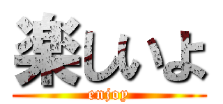 楽しいよ (enjoy)