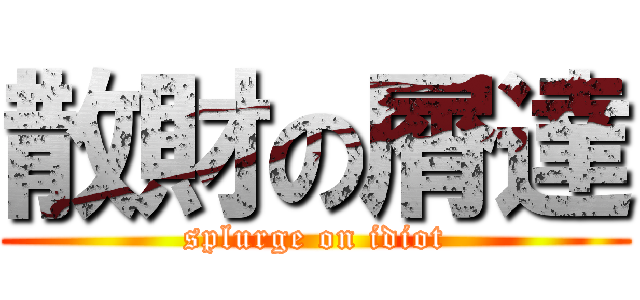 散財の屑達 (splurge on idiot)