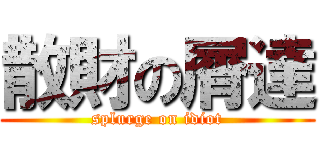 散財の屑達 (splurge on idiot)