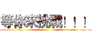 等你來挑戰！！！ ()