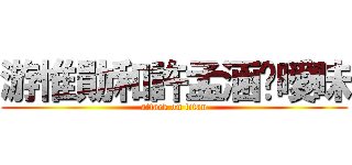 游惟勛和許孟涵搞曖昧 (attack on titan)