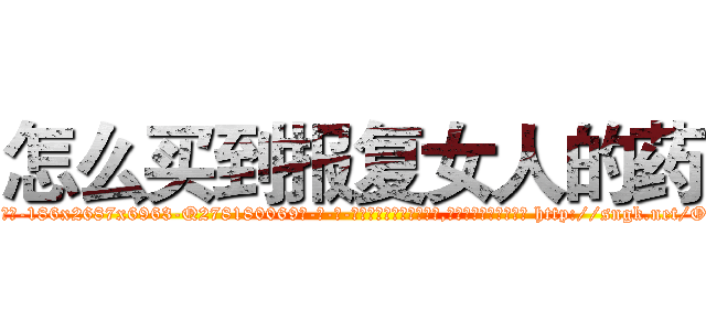 怎么买到报复女人的药 (怎么买到报复女人的药【电-186x2687x6963-Q278180069元-吉-药-业】我们做的是长期生意,靠的是老客户长期支持 http://sngk.net/OOIPPt
)