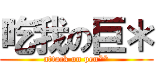 吃我の巨＊ (attack on pen**)