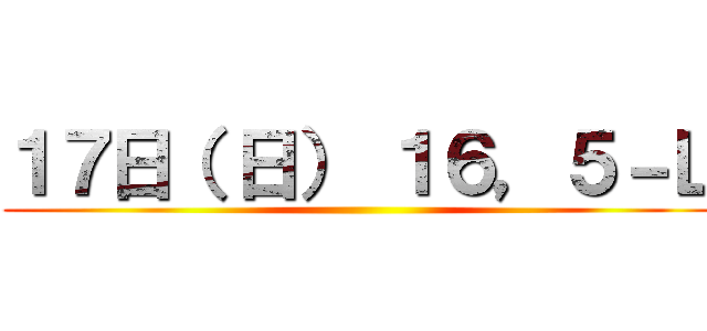 １７日（ 日） １６，５－Ｌ ()