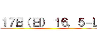 １７日（ 日） １６，５－Ｌ ()