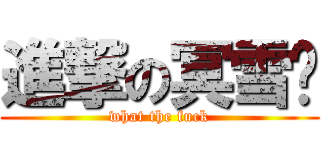 進撃の冥雪淚 (what the fuck)