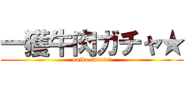 一獲牛肉ガチャ★ (oniku tabetai)