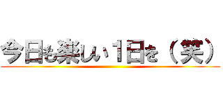 今日も楽しい１日を（ 笑） ()