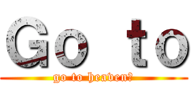 Ｇｏ ｔｏ (go to heaven?)