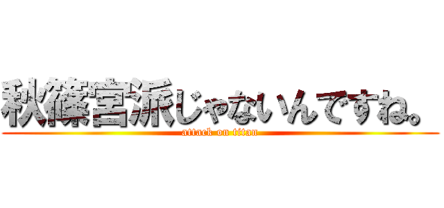 秋篠宮派じゃないんですね。 (attack on titan)