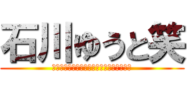 石川ゆうと笑 (わらわらわらわらわらわらわらわらわらわら)