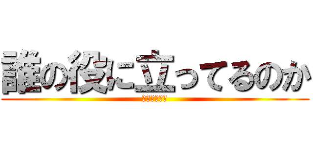 誰の役に立ってるのか (誰だろうねぇ)