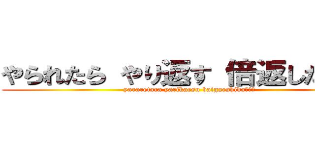 やられたら やり返す 倍返しだ！！！ (yararetara yarikaesu baigaeshida！！！)