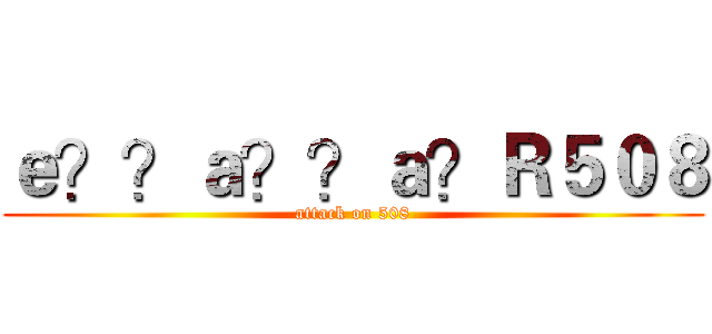 ｅ？？ａ？？ａ？Ｒ５０８ (attack on 508)