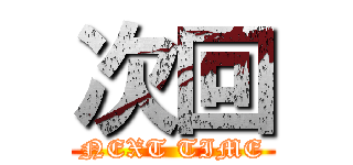 次回 (NEXT TIME)