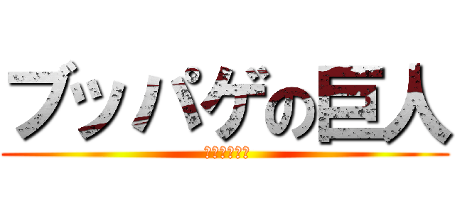 ブッパゲの巨人 ( このハゲー！)