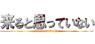来ると思っていない (Iketara iku ha)