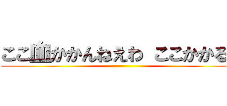 ここ血かかんねえわ ここかかるぞ ()