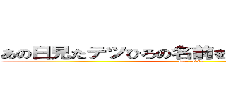 あの日見たテツひろの名前を僕達はすでに忘れた (ano tetsu)