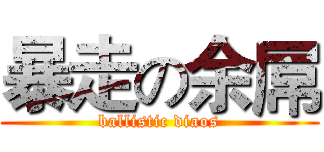 暴走の余屌 (ballistic diaos)